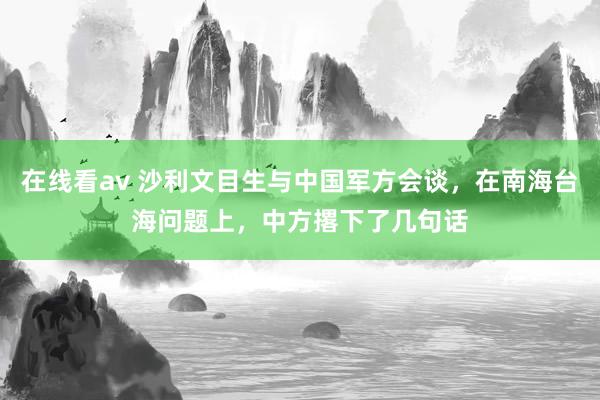 在线看av 沙利文目生与中国军方会谈，在南海台海问题上，中方撂下了几句话