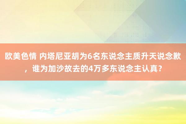 欧美色情 内塔尼亚胡为6名东说念主质升天说念歉，谁为加沙故去的4万多东说念主认真？