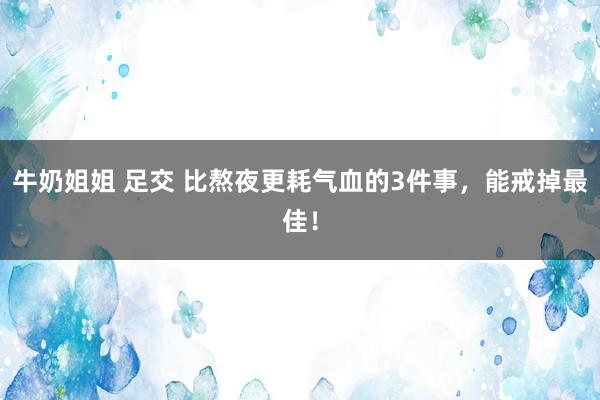 牛奶姐姐 足交 比熬夜更耗气血的3件事，能戒掉最佳！