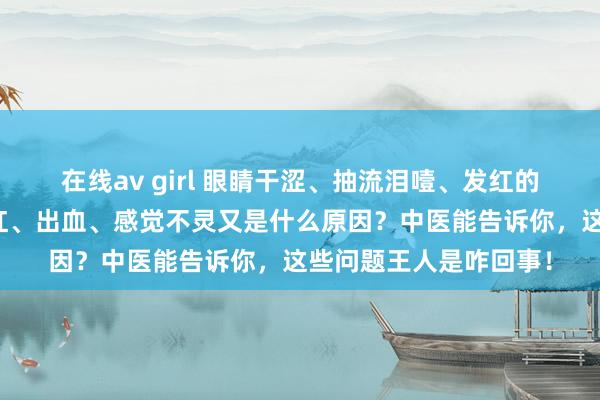 在线av girl 眼睛干涩、抽流泪噎、发红的原因是什么？鼻子发红、出血、感觉不灵又是什么原因？中医能告诉你，这些问题王人是咋回事！