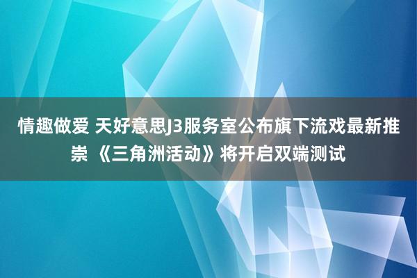 情趣做爱 天好意思J3服务室公布旗下流戏最新推崇 《三角洲活动》将开启双端测试