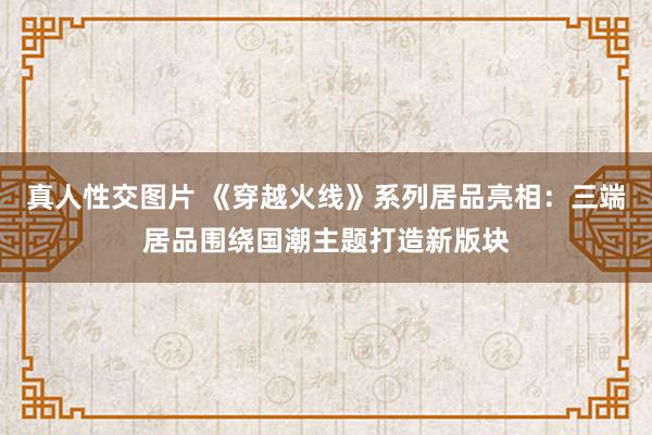 真人性交图片 《穿越火线》系列居品亮相：三端居品围绕国潮主题打造新版块