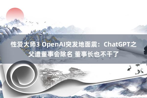 性爱大师3 OpenAI突发地面震：ChatGPT之父遭董事会除名 董事长也不干了