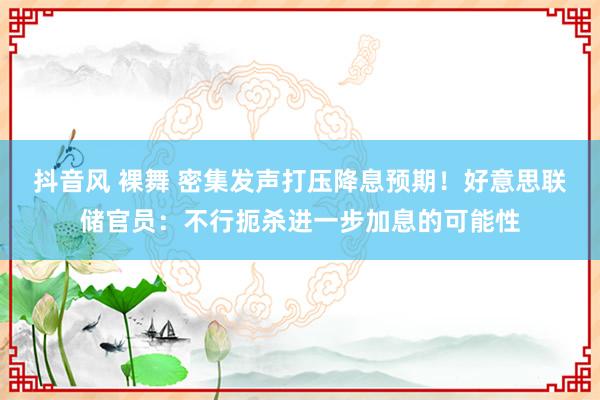 抖音风 裸舞 密集发声打压降息预期！好意思联储官员：不行扼杀进一步加息的可能性