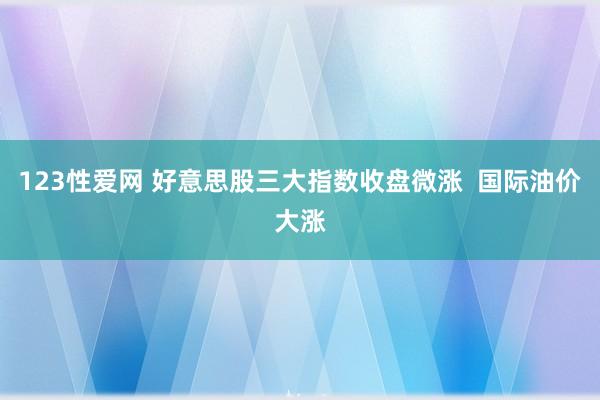 123性爱网 好意思股三大指数收盘微涨  国际油价大涨