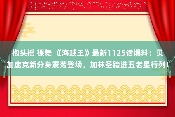 抱头摇 裸舞 《海贼王》最新1125话爆料：贝加庞克新分身震荡登场，加林圣踏进五老星行列！