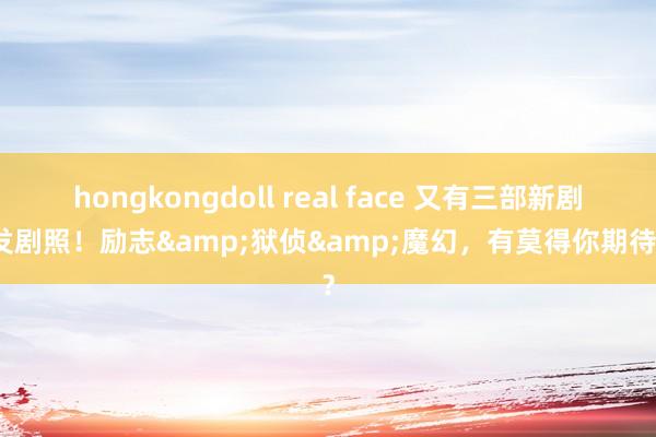 hongkongdoll real face 又有三部新剧首发剧照！励志&狱侦&魔幻，有莫得你期待的？