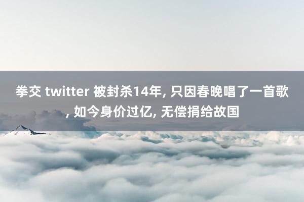 拳交 twitter 被封杀14年， 只因春晚唱了一首歌， 如今身价过亿， 无偿捐给故国