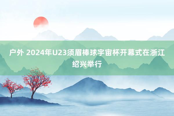 户外 2024年U23须眉棒球宇宙杯开幕式在浙江绍兴举行