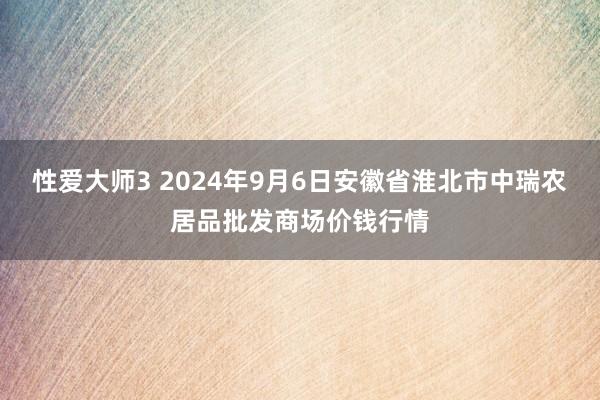 性爱大师3 2024年9月6日安徽省淮北市中瑞农居品批发商场价钱行情