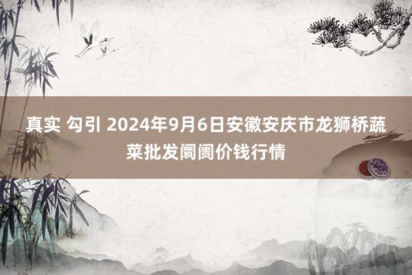 真实 勾引 2024年9月6日安徽安庆市龙狮桥蔬菜批发阛阓价钱行情