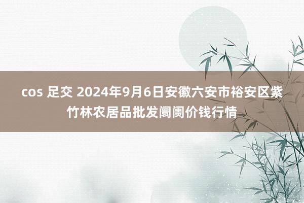 cos 足交 2024年9月6日安徽六安市裕安区紫竹林农居品批发阛阓价钱行情