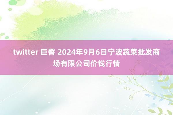 twitter 巨臀 2024年9月6日宁波蔬菜批发商场有限公司价钱行情