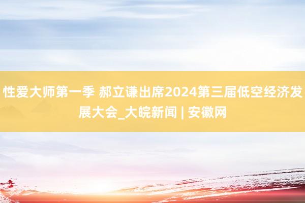 性爱大师第一季 郝立谦出席2024第三届低空经济发展大会_大皖新闻 | 安徽网