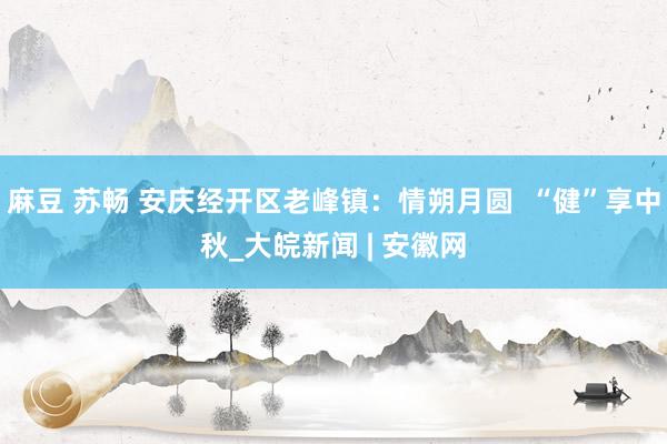 麻豆 苏畅 安庆经开区老峰镇：情朔月圆  “健”享中秋_大皖新闻 | 安徽网