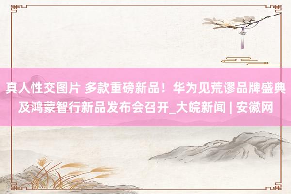 真人性交图片 多款重磅新品！华为见荒谬品牌盛典及鸿蒙智行新品发布会召开_大皖新闻 | 安徽网