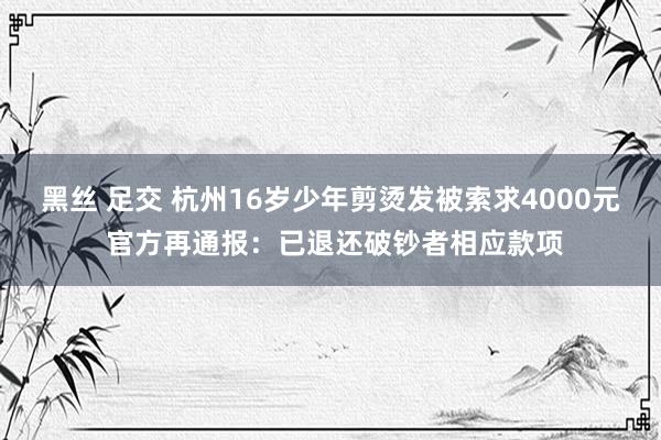 黑丝 足交 杭州16岁少年剪烫发被索求4000元 官方再通报：已退还破钞者相应款项