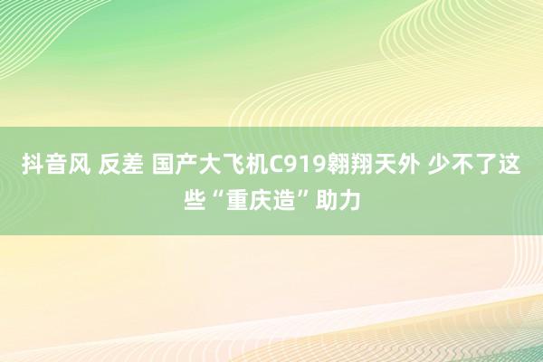 抖音风 反差 国产大飞机C919翱翔天外 少不了这些“重庆造”助力