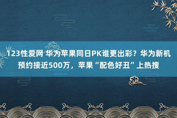 123性爱网 华为苹果同日PK谁更出彩？华为新机预约接近500万，苹果“配色好丑”上热搜