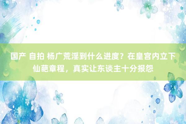 国产 自拍 杨广荒淫到什么进度？在皇宫内立下仙葩章程，真实让东谈主十分报怨