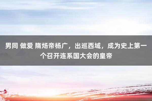 男同 做爱 隋炀帝杨广，出巡西域，成为史上第一个召开连系国大会的皇帝