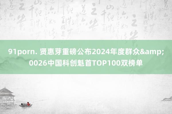 91porn. 贤惠芽重磅公布2024年度群众&0026中国科创魁首TOP100双榜单