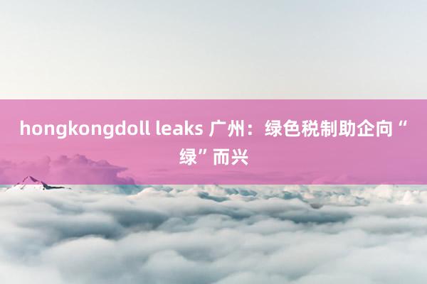 hongkongdoll leaks 广州：绿色税制助企向“绿”而兴