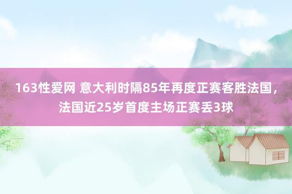 163性爱网 意大利时隔85年再度正赛客胜法国，法国近25岁首度主场正赛丢3球