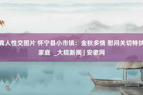 真人性交图片 怀宁县小市镇：金秋多情 慰问关切特扶家庭  _大皖新闻 | 安徽网