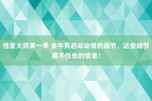 性爱大师第一季 金牛男启动动情的细节，这些细节藏不住他的情意！