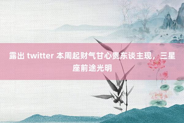 露出 twitter 本周起财气甘心贵东谈主现，三星座前途光明