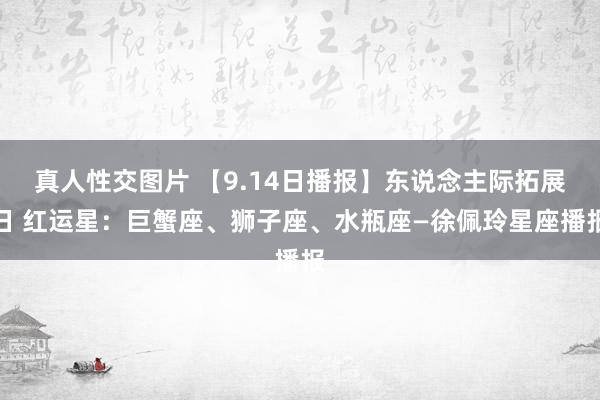 真人性交图片 【9.14日播报】东说念主际拓展日 红运星：巨蟹座、狮子座、水瓶座—徐佩玲星座播报