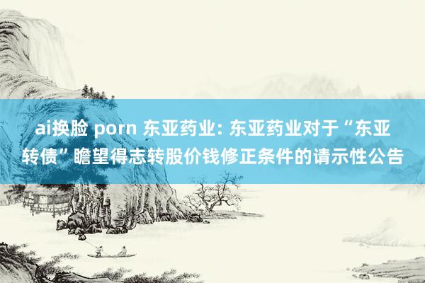 ai换脸 porn 东亚药业: 东亚药业对于“东亚转债”瞻望得志转股价钱修正条件的请示性公告