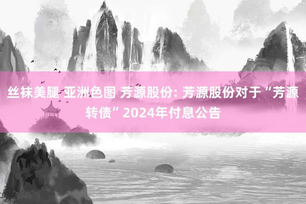 丝袜美腿 亚洲色图 芳源股份: 芳源股份对于“芳源转债”2024年付息公告