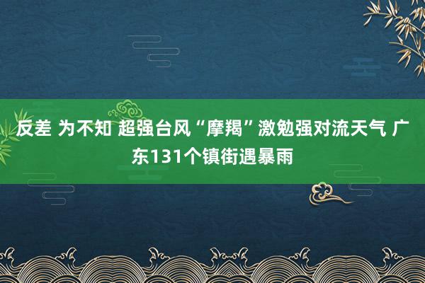 反差 为不知 超强台风“摩羯”激勉强对流天气 广东131个镇街遇暴雨