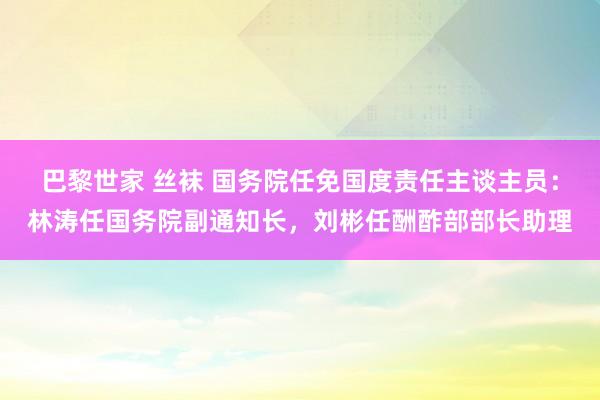 巴黎世家 丝袜 国务院任免国度责任主谈主员：林涛任国务院副通知长，刘彬任酬酢部部长助理