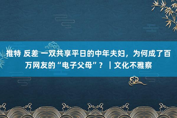 推特 反差 一双共享平日的中年夫妇，为何成了百万网友的“电子父母”？｜文化不雅察