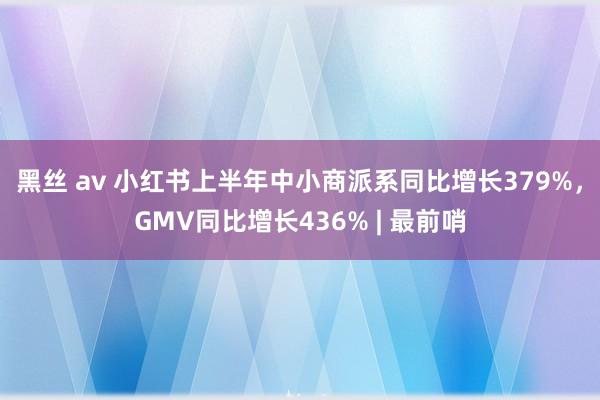 黑丝 av 小红书上半年中小商派系同比增长379%，GMV同比增长436% | 最前哨