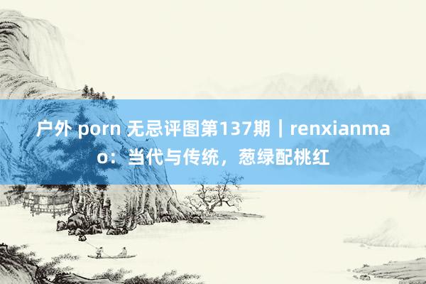 户外 porn 无忌评图第137期｜renxianmao：当代与传统，葱绿配桃红