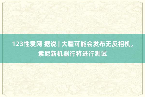 123性爱网 据说 | 大疆可能会发布无反相机，索尼新机器行将进行测试