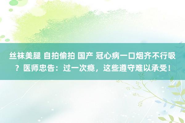 丝袜美腿 自拍偷拍 国产 冠心病一口烟齐不行吸？医师忠告：过一次瘾，这些遵守难以承受！