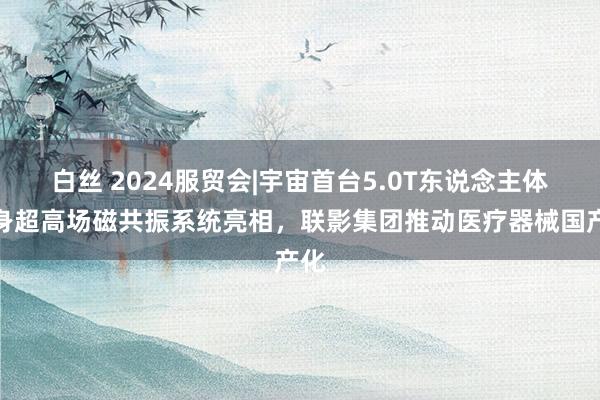 白丝 2024服贸会|宇宙首台5.0T东说念主体全身超高场磁共振系统亮相，联影集团推动医疗器械国产化