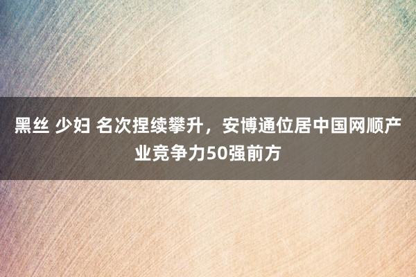 黑丝 少妇 名次捏续攀升，安博通位居中国网顺产业竞争力50强前方