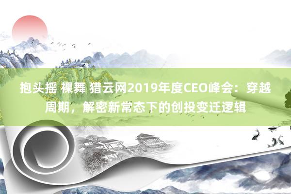 抱头摇 裸舞 猎云网2019年度CEO峰会：穿越周期，解密新常态下的创投变迁逻辑