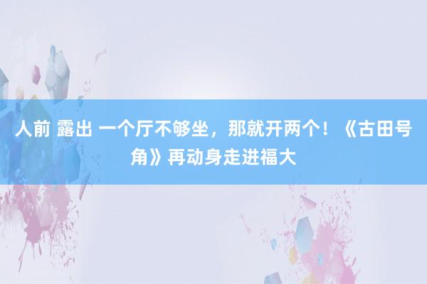 人前 露出 一个厅不够坐，那就开两个！《古田号角》再动身走进福大