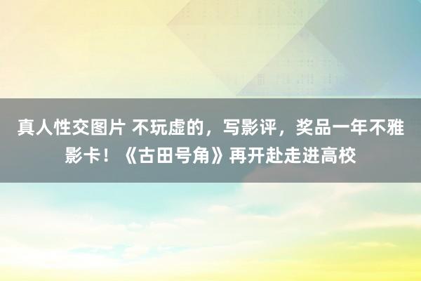 真人性交图片 不玩虚的，写影评，奖品一年不雅影卡！《古田号角》再开赴走进高校