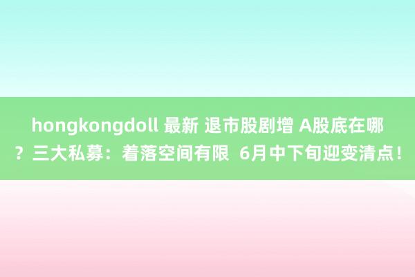 hongkongdoll 最新 退市股剧增 A股底在哪？三大私募：着落空间有限  6月中下旬迎变清点！