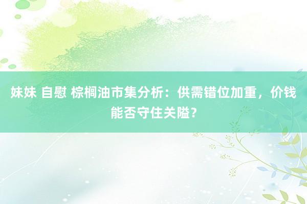 妹妹 自慰 棕榈油市集分析：供需错位加重，价钱能否守住关隘？