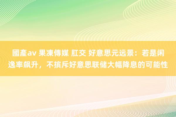 國產av 果凍傳媒 肛交 好意思元远景：若是闲逸率飙升，不摈斥好意思联储大幅降息的可能性