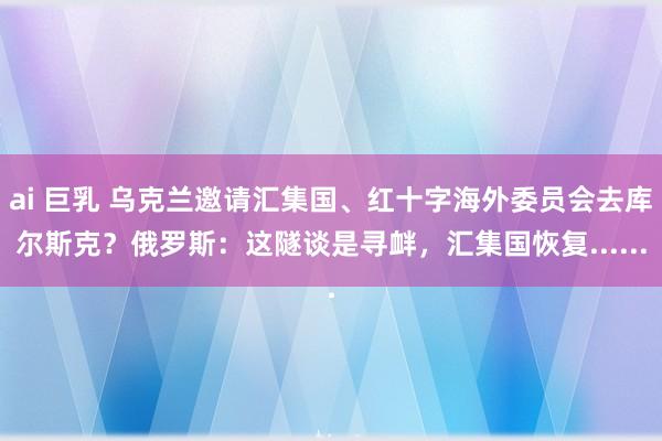 ai 巨乳 乌克兰邀请汇集国、红十字海外委员会去库尔斯克？俄罗斯：这隧谈是寻衅，汇集国恢复......